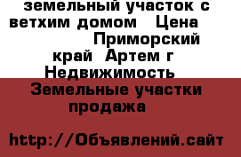 земельный участок с ветхим домом › Цена ­ 1 550 000 - Приморский край, Артем г. Недвижимость » Земельные участки продажа   